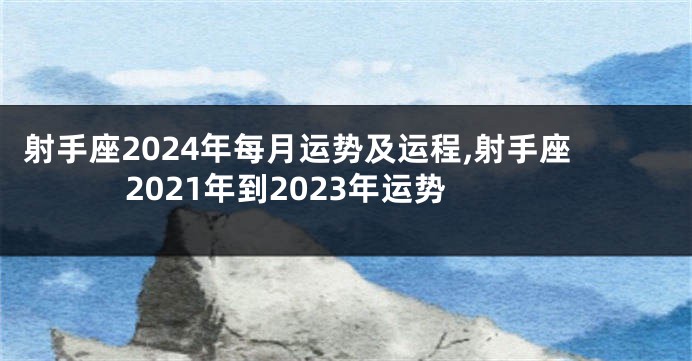 射手座2024年每月运势及运程,射手座2021年到2023年运势