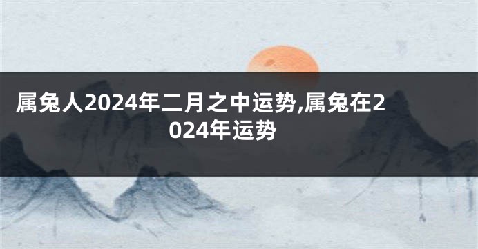 属兔人2024年二月之中运势,属兔在2024年运势