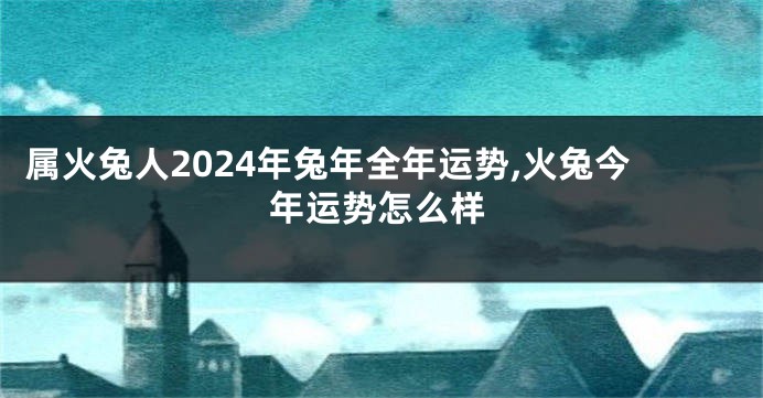 属火兔人2024年兔年全年运势,火兔今年运势怎么样