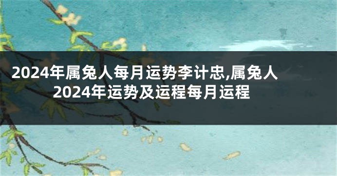 2024年属兔人每月运势李计忠,属兔人2024年运势及运程每月运程