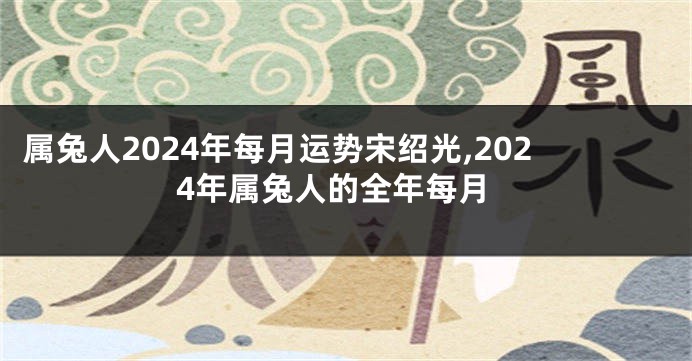属兔人2024年每月运势宋绍光,2024年属兔人的全年每月
