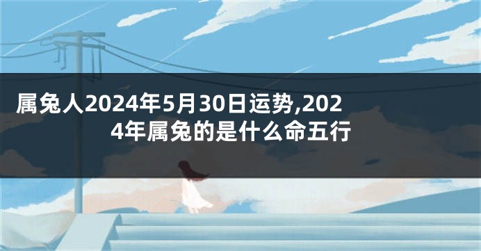 属兔人2024年5月30日运势,2024年属兔的是什么命五行
