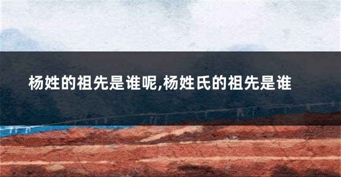 杨姓的祖先是谁呢,杨姓氏的祖先是谁