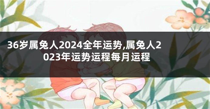 36岁属兔人2024全年运势,属兔人2023年运势运程每月运程