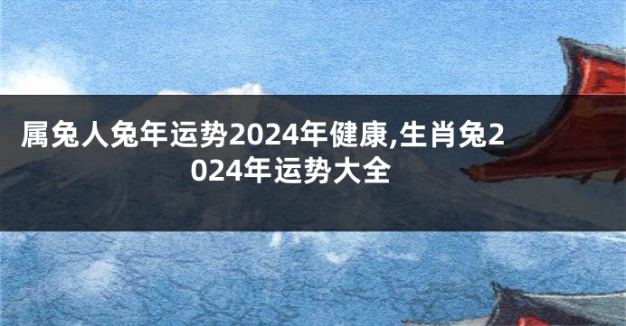 属兔人兔年运势2024年健康,生肖兔2024年运势大全
