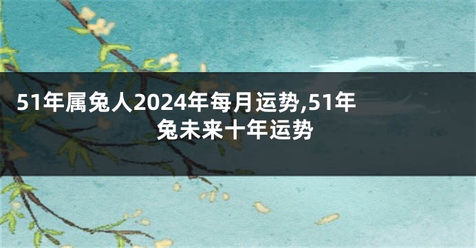 51年属兔人2024年每月运势,51年兔未来十年运势