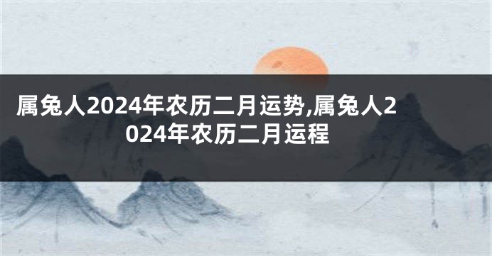 属兔人2024年农历二月运势,属兔人2024年农历二月运程