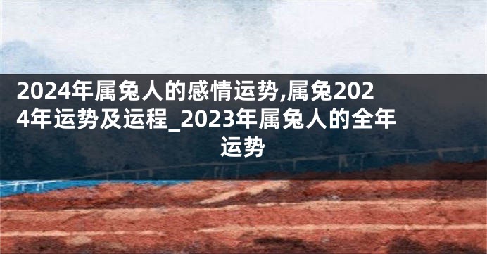 2024年属兔人的感情运势,属兔2024年运势及运程_2023年属兔人的全年运势