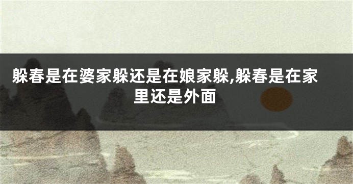 躲春是在婆家躲还是在娘家躲,躲春是在家里还是外面