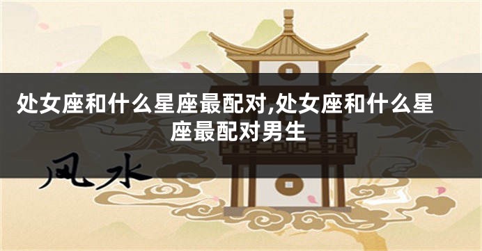 处女座和什么星座最配对,处女座和什么星座最配对男生
