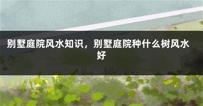 别墅庭院风水知识，别墅庭院种什么树风水好