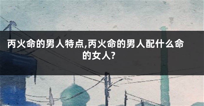 丙火命的男人特点,丙火命的男人配什么命的女人?
