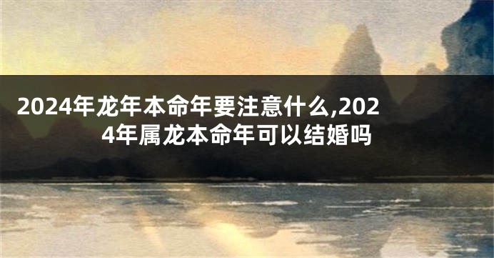 2024年龙年本命年要注意什么,2024年属龙本命年可以结婚吗