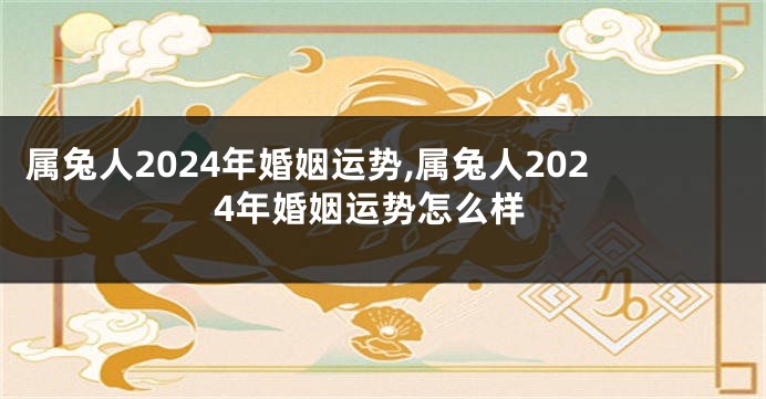 属兔人2024年婚姻运势,属兔人2024年婚姻运势怎么样
