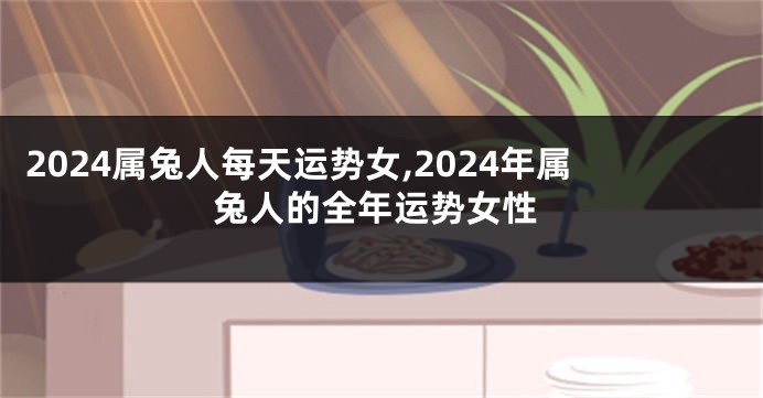2024属兔人每天运势女,2024年属兔人的全年运势女性