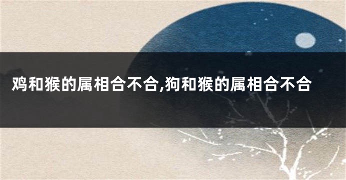 鸡和猴的属相合不合,狗和猴的属相合不合