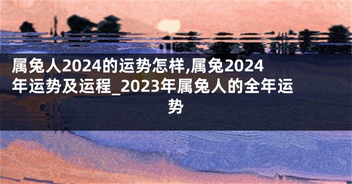 属兔人2024的运势怎样,属兔2024年运势及运程_2023年属兔人的全年运势