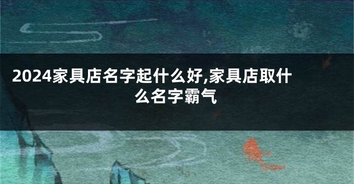 2024家具店名字起什么好,家具店取什么名字霸气