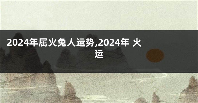 2024年属火兔人运势,2024年 火运