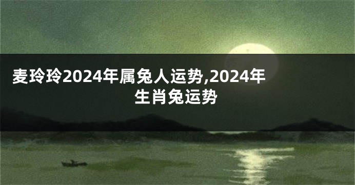 麦玲玲2024年属兔人运势,2024年生肖兔运势