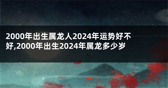 2000年出生属龙人2024年运势好不好,2000年出生2024年属龙多少岁