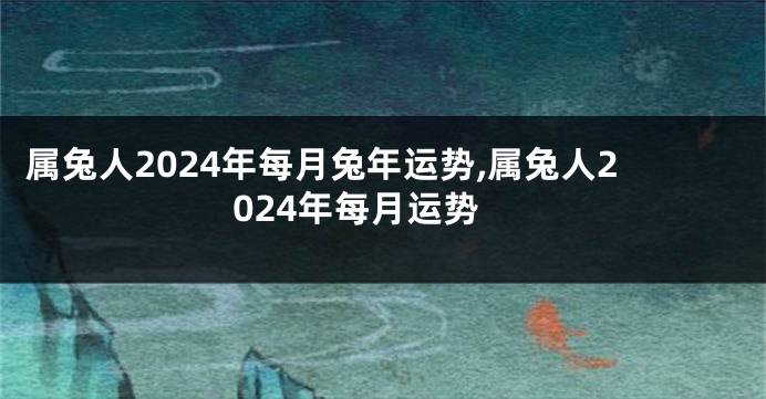 属兔人2024年每月兔年运势,属兔人2024年每月运势