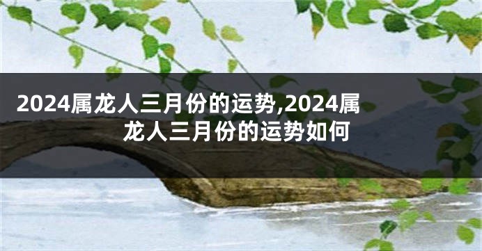2024属龙人三月份的运势,2024属龙人三月份的运势如何