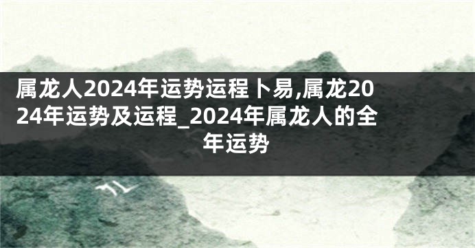 属龙人2024年运势运程卜易,属龙2024年运势及运程_2024年属龙人的全年运势