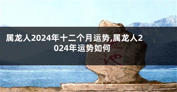 属龙人2024年十二个月运势,属龙人2024年运势如何
