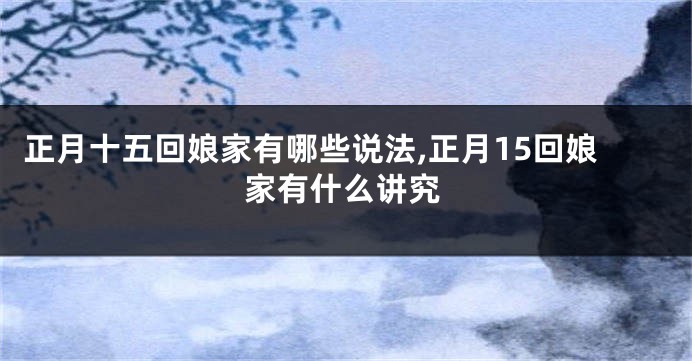 正月十五回娘家有哪些说法,正月15回娘家有什么讲究