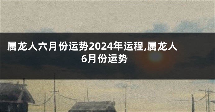 属龙人六月份运势2024年运程,属龙人6月份运势