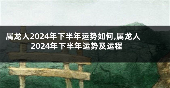 属龙人2024年下半年运势如何,属龙人2024年下半年运势及运程