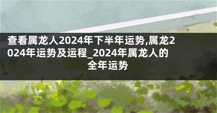 查看属龙人2024年下半年运势,属龙2024年运势及运程_2024年属龙人的全年运势
