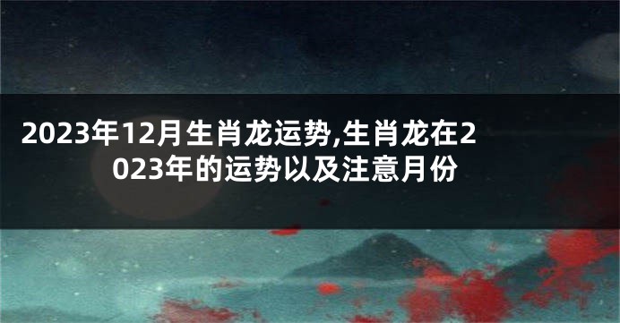 2023年12月生肖龙运势,生肖龙在2023年的运势以及注意月份