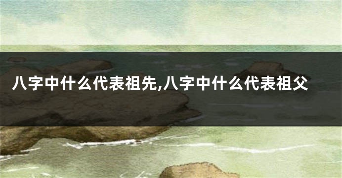 八字中什么代表祖先,八字中什么代表祖父