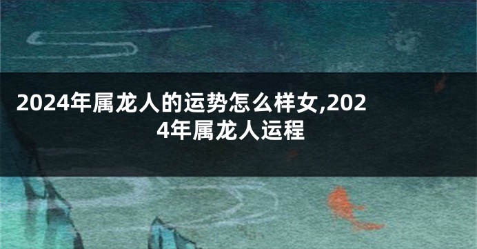 2024年属龙人的运势怎么样女,2024年属龙人运程