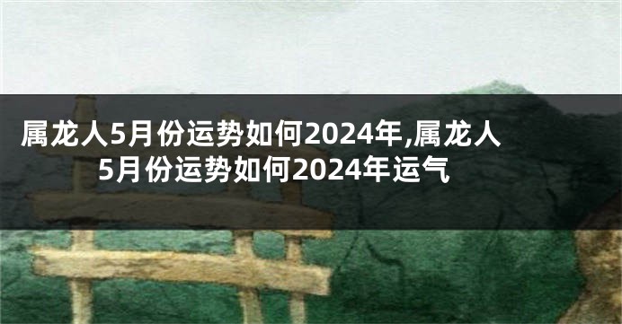 属龙人5月份运势如何2024年,属龙人5月份运势如何2024年运气