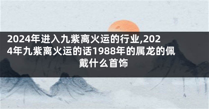2024年进入九紫离火运的行业,2024年九紫离火运的话1988年的属龙的佩戴什么首饰