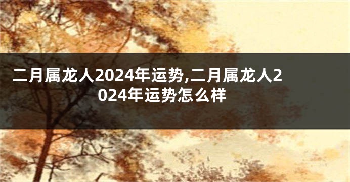 二月属龙人2024年运势,二月属龙人2024年运势怎么样