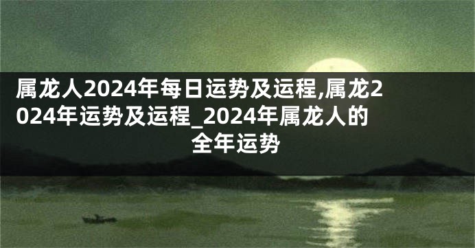 属龙人2024年每日运势及运程,属龙2024年运势及运程_2024年属龙人的全年运势