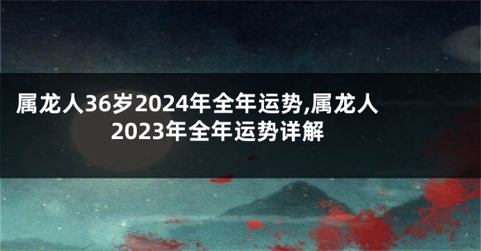 属龙人36岁2024年全年运势,属龙人2023年全年运势详解