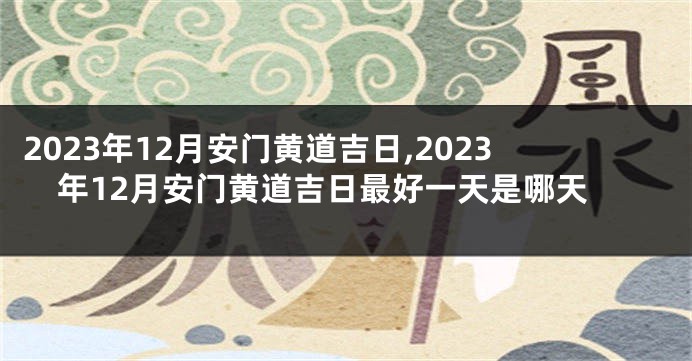 2023年12月安门黄道吉日,2023年12月安门黄道吉日最好一天是哪天