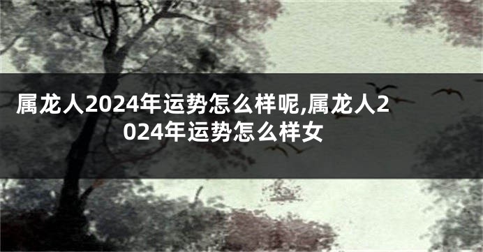 属龙人2024年运势怎么样呢,属龙人2024年运势怎么样女