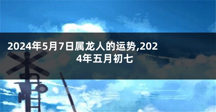 2024年5月7日属龙人的运势,2024年五月初七