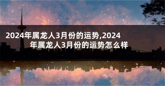 2024年属龙人3月份的运势,2024年属龙人3月份的运势怎么样