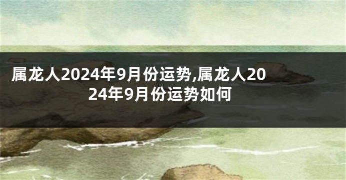 属龙人2024年9月份运势,属龙人2024年9月份运势如何