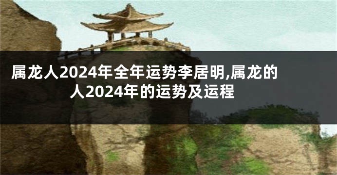 属龙人2024年全年运势李居明,属龙的人2024年的运势及运程