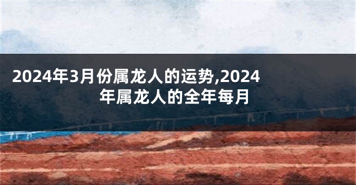 2024年3月份属龙人的运势,2024年属龙人的全年每月