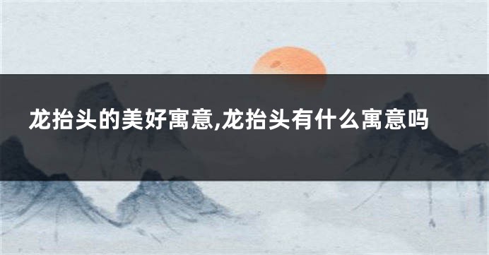 龙抬头的美好寓意,龙抬头有什么寓意吗