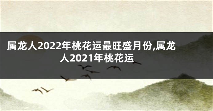 属龙人2022年桃花运最旺盛月份,属龙人2021年桃花运